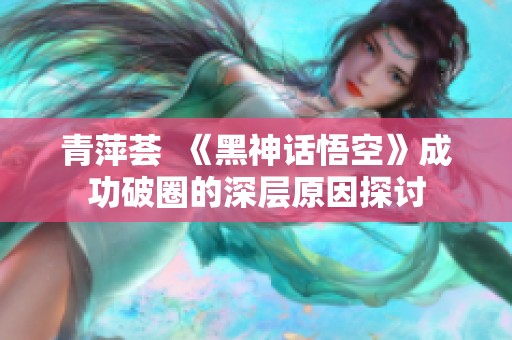 青萍荟  《黑神话悟空》成功破圈的深层原因探讨