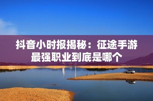 抖音小时报揭秘：征途手游最强职业到底是哪个