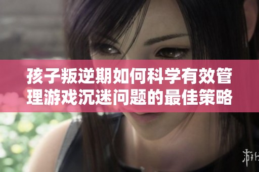 孩子叛逆期如何科学有效管理游戏沉迷问题的最佳策略