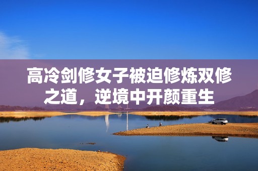 高冷剑修女子被迫修炼双修之道，逆境中开颜重生