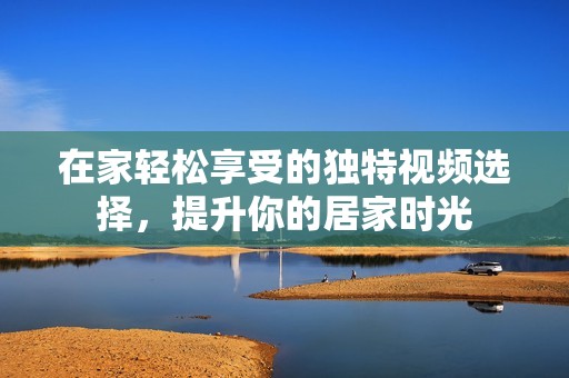 在家轻松享受的独特视频选择，提升你的居家时光