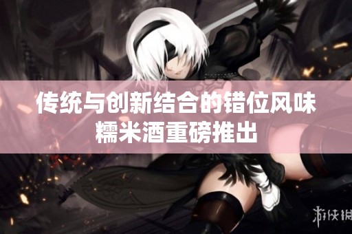 传统与创新结合的错位风味糯米酒重磅推出