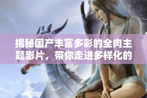 揭秘国产丰富多彩的全肉主题影片，带你走进多样化的视听盛宴