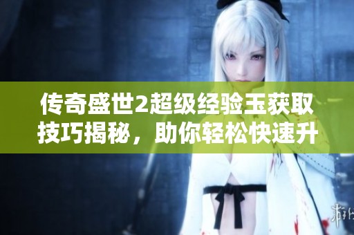 传奇盛世2超级经验玉获取技巧揭秘，助你轻松快速升级