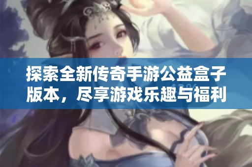 探索全新传奇手游公益盒子版本，尽享游戏乐趣与福利体验