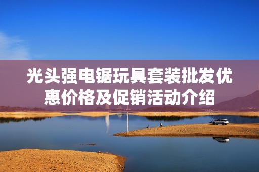 光头强电锯玩具套装批发优惠价格及促销活动介绍