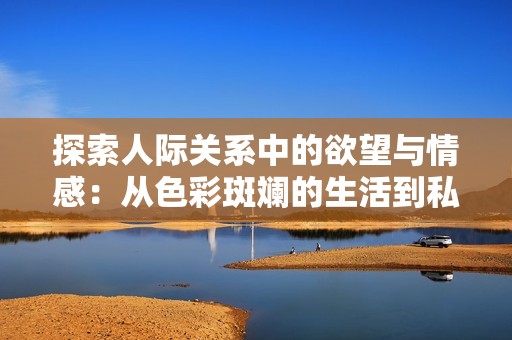 探索人际关系中的欲望与情感：从色彩斑斓的生活到私密体验
