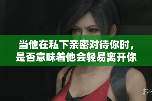 当他在私下亲密对待你时，是否意味着他会轻易离开你？