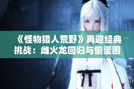 《怪物猎人荒野》再迎经典挑战：雌火龙回归与偷蛋困扰之战