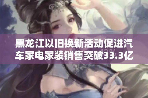 黑龙江以旧换新活动促进汽车家电家装销售突破33.3亿元