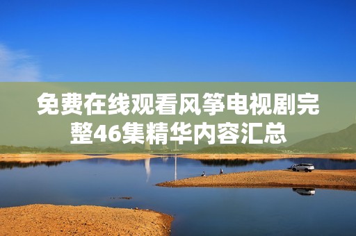 免费在线观看风筝电视剧完整46集精华内容汇总