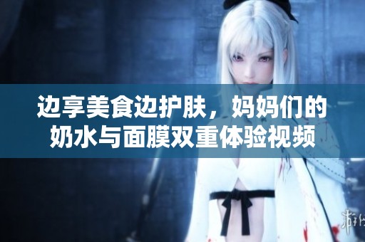 边享美食边护肤，妈妈们的奶水与面膜双重体验视频