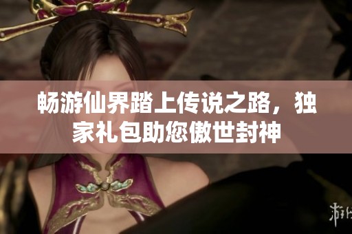 畅游仙界踏上传说之路，独家礼包助您傲世封神