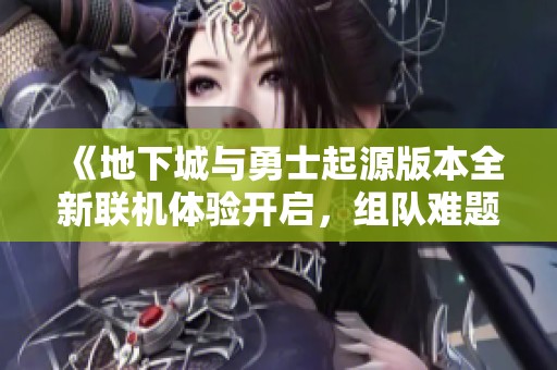 《地下城与勇士起源版本全新联机体验开启，组队难题轻松破解！》