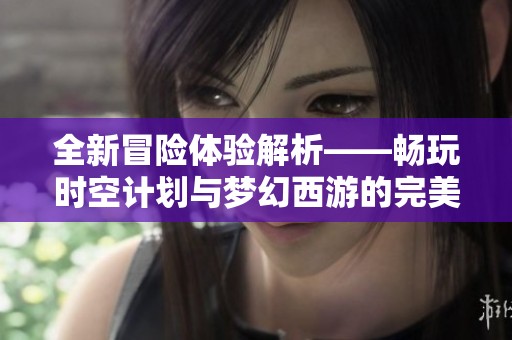 全新冒险体验解析——畅玩时空计划与梦幻西游的完美结合