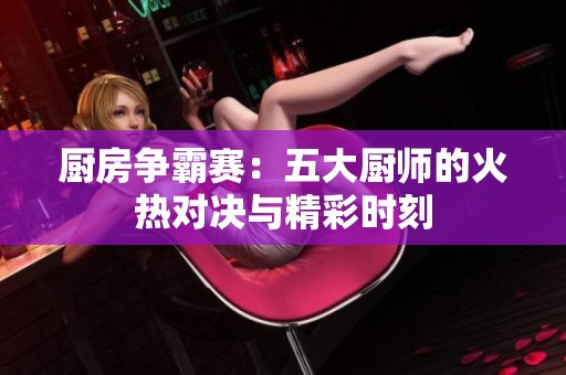 厨房争霸赛：五大厨师的火热对决与精彩时刻