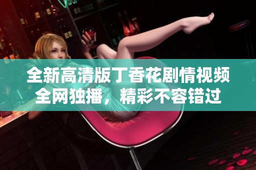 全新高清版丁香花剧情视频全网独播，精彩不容错过