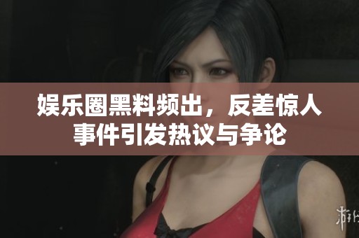 娱乐圈黑料频出，反差惊人事件引发热议与争论