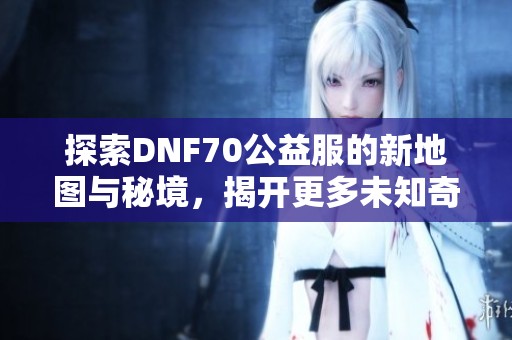 探索DNF70公益服的新地图与秘境，揭开更多未知奇遇