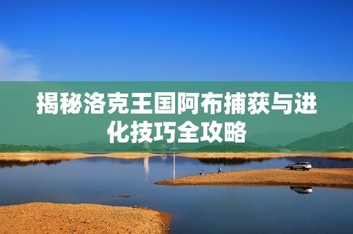 揭秘洛克王国阿布捕获与进化技巧全攻略
