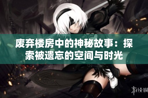 废弃楼房中的神秘故事：探索被遗忘的空间与时光