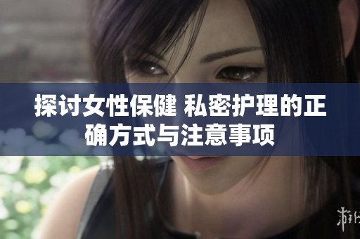 探讨女性保健 私密护理的正确方式与注意事项