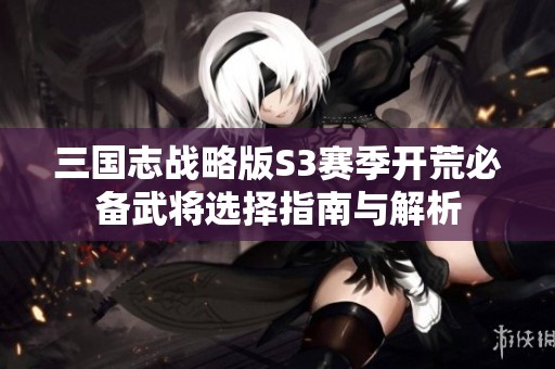 三国志战略版S3赛季开荒必备武将选择指南与解析