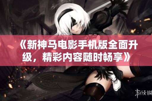 《新神马电影手机版全面升级，精彩内容随时畅享》