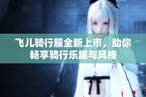 飞儿骑行服全新上市，助你畅享骑行乐趣与风格