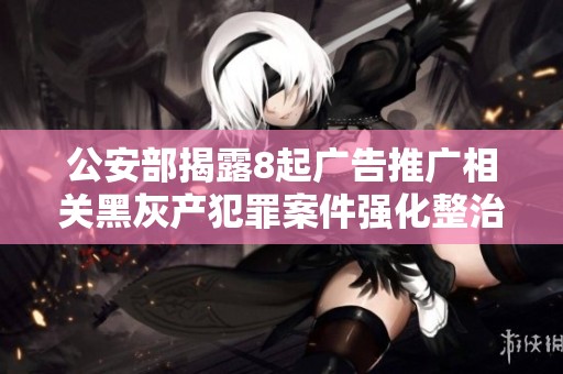 公安部揭露8起广告推广相关黑灰产犯罪案件强化整治措施