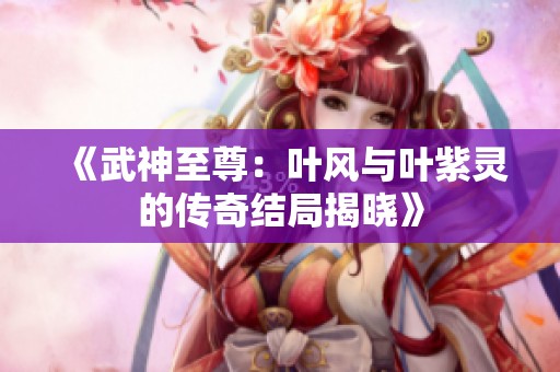 《武神至尊：叶风与叶紫灵的传奇结局揭晓》