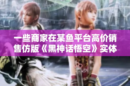 一些商家在某鱼平台高价销售仿版《黑神话悟空》实体收藏品
