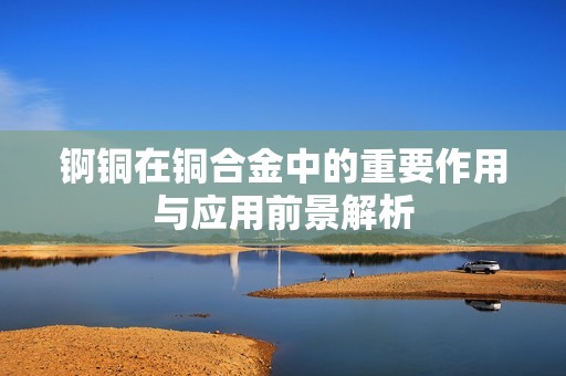 锕铜在铜合金中的重要作用与应用前景解析