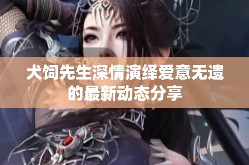 犬饲先生深情演绎爱意无遗的最新动态分享