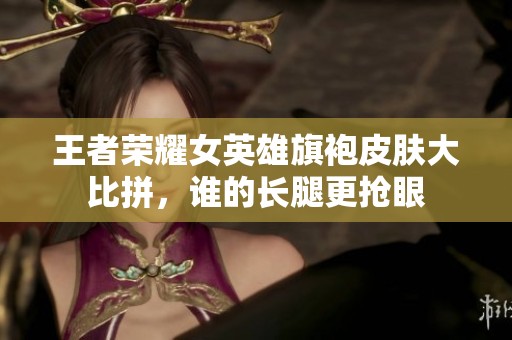 王者荣耀女英雄旗袍皮肤大比拼，谁的长腿更抢眼