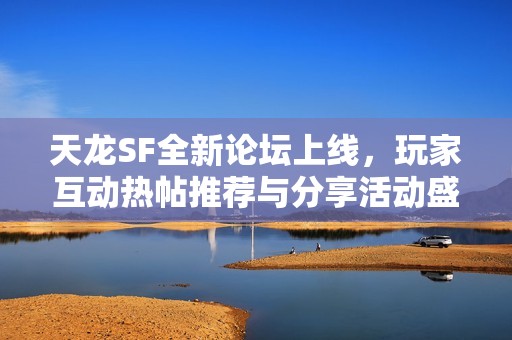 天龙SF全新论坛上线，玩家互动热帖推荐与分享活动盛启