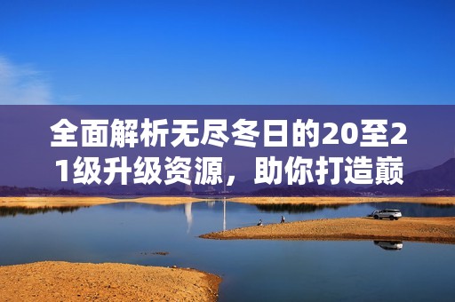 全面解析无尽冬日的20至21级升级资源，助你打造巅峰战力