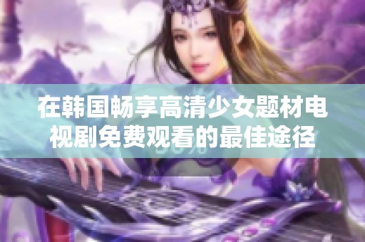 在韩国畅享高清少女题材电视剧免费观看的最佳途径