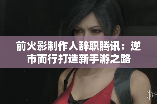 前火影制作人辞职腾讯：逆市而行打造新手游之路