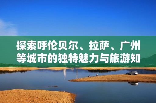 探索呼伦贝尔、拉萨、广州等城市的独特魅力与旅游知识问答