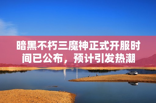 暗黑不朽三魔神正式开服时间已公布，预计引发热潮