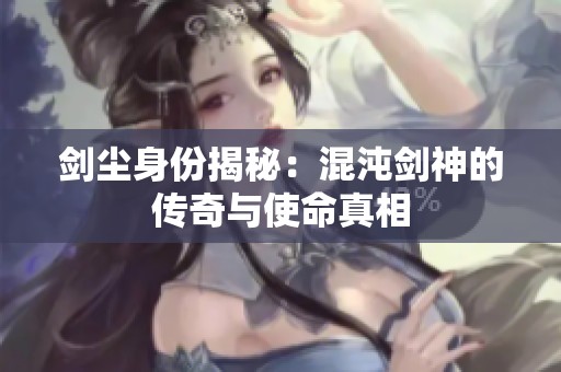 剑尘身份揭秘：混沌剑神的传奇与使命真相