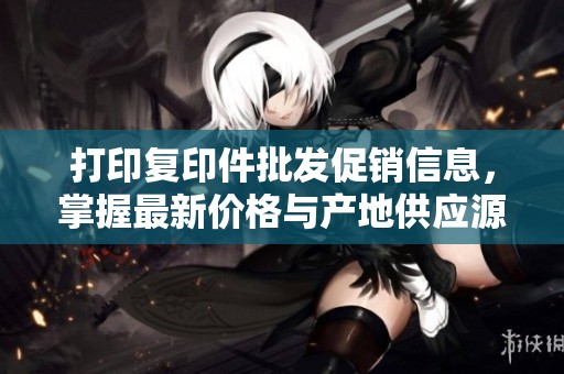 打印复印件批发促销信息，掌握最新价格与产地供应源
