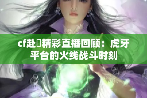 cf赴姎精彩直播回顾：虎牙平台的火线战斗时刻