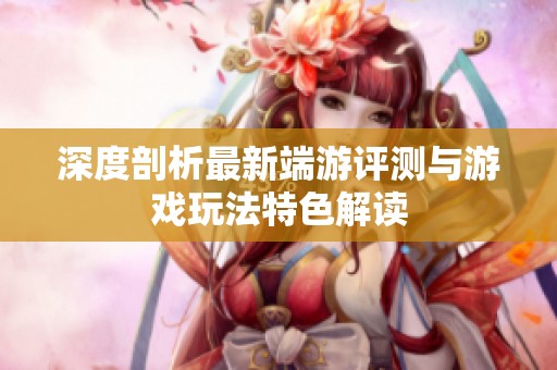 深度剖析最新端游评测与游戏玩法特色解读