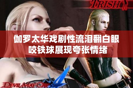 伽罗太华戏剧性流泪翻白眼 咬铁球展现夸张情绪
