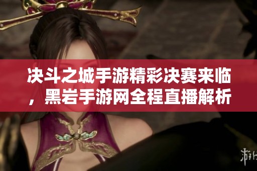 决斗之城手游精彩决赛来临，黑岩手游网全程直播解析