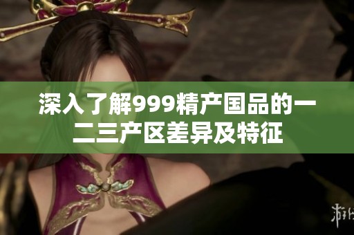 深入了解999精产国品的一二三产区差异及特征