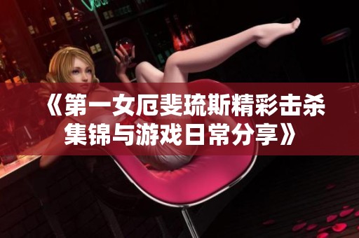 《第一女厄斐琉斯精彩击杀集锦与游戏日常分享》