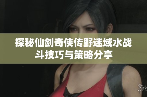 探秘仙剑奇侠传野迷域水战斗技巧与策略分享